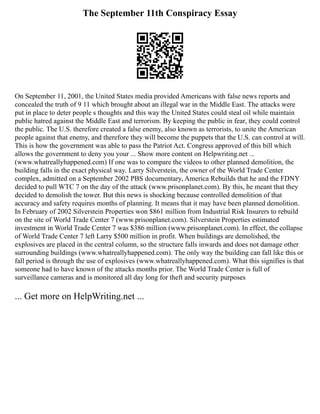 The September 11th Conspiracy Essay
On September 11, 2001, the United States media provided Americans with false news reports and
concealed the truth of 9 11 which brought about an illegal war in the Middle East. The attacks were
put in place to deter people s thoughts and this way the United States could steal oil while maintain
public hatred against the Middle East and terrorism. By keeping the public in fear, they could control
the public. The U.S. therefore created a false enemy, also known as terrorists, to unite the American
people against that enemy, and therefore they will become the puppets that the U.S. can control at will.
This is how the government was able to pass the Patriot Act. Congress approved of this bill which
allows the government to deny you your ... Show more content on Helpwriting.net ...
(www.whatreallyhappened.com) If one was to compare the videos to other planned demolition, the
building falls in the exact physical way. Larry Silverstein, the owner of the World Trade Center
complex, admitted on a September 2002 PBS documentary, America Rebuilds that he and the FDNY
decided to pull WTC 7 on the day of the attack (www.prisonplanet.com). By this, he meant that they
decided to demolish the tower. But this news is shocking because controlled demolition of that
accuracy and safety requires months of planning. It means that it may have been planned demolition.
In February of 2002 Silverstein Properties won $861 million from Industrial Risk Insurers to rebuild
on the site of World Trade Center 7 (www.prisonplanet.com). Silverstein Properties estimated
investment in World Trade Center 7 was $386 million (www.prisonplanet.com). In effect, the collapse
of World Trade Center 7 left Larry $500 million in profit. When buildings are demolished, the
explosives are placed in the central column, so the structure falls inwards and does not damage other
surrounding buildings (www.whatreallyhappened.com). The only way the building can fall like this or
fall period is through the use of explosives (www.whatreallyhappened.com). What this signifies is that
someone had to have known of the attacks months prior. The World Trade Center is full of
surveillance cameras and is monitored all day long for theft and security purposes
... Get more on HelpWriting.net ...
 