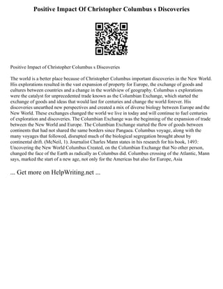 Positive Impact Of Christopher Columbus s Discoveries
Positive Impact of Christopher Columbus s Discoveries
The world is a better place because of Christopher Columbus important discoveries in the New World.
His explorations resulted in the vast expansion of property for Europe, the exchange of goods and
cultures between countries and a change in the worldview of geography. Columbus s explorations
were the catalyst for unprecedented trade known as the Columbian Exchange, which started the
exchange of goods and ideas that would last for centuries and change the world forever. His
discoveries unearthed new perspectives and created a mix of diverse biology between Europe and the
New World. These exchanges changed the world we live in today and will continue to fuel centuries
of exploration and discoveries. The Columbian Exchange was the beginning of the expansion of trade
between the New World and Europe. The Columbian Exchange started the flow of goods between
continents that had not shared the same borders since Pangaea. Columbus voyage, along with the
many voyages that followed, disrupted much of the biological segregation brought about by
continental drift. (McNeil, 1). Journalist Charles Mann states in his research for his book, 1493:
Uncovering the New World Columbus Created, on the Columbian Exchange that No other person,
changed the face of the Earth as radically as Columbus did. Columbus crossing of the Atlantic, Mann
says, marked the start of a new age, not only for the Americas but also for Europe, Asia
... Get more on HelpWriting.net ...
 