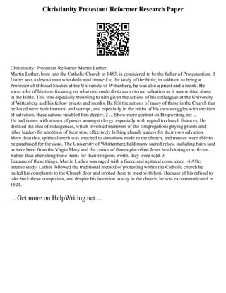 Christianity Protestant Reformer Research Paper
Christianity: Protestant Reformer Martin Luther
Martin Luther, born into the Catholic Church in 1483, is considered to be the father of Protestantism. 1
Luther was a devout man who dedicated himself to the study of the bible; in addition to being a
Professor of Biblical Studies at the University of Wittenberg, he was also a priest and a monk. He
spent a lot of his time focusing on what one could do to earn eternal salvation as it was written about
in the Bible. This was especially troubling to him given the actions of his colleagues at the University
of Wittenberg and his fellow priests and monks. He felt the actions of many of those in the Church that
he loved were both immoral and corrupt, and especially in the midst of his own struggles with the idea
of salvation, these actions troubled him deeply. 2 ... Show more content on Helpwriting.net ...
He had issues with abuses of power amongst clergy, especially with regard to church finances. He
disliked the idea of indulgences, which involved members of the congregations paying priests and
other leaders for abolition of their sins, effectively bribing church leaders for their own salvation.
More than this, spiritual merit was attached to donations made to the church, and masses were able to
be purchased for the dead. The University of Whittenberg held many sacred relics, including hairs said
to have been from the Virgin Mary and the crown of thorns placed on Jesus head during crucifixion.
Rather than cherishing these items for their religious worth, they were sold. 3
Because of these things, Martin Luther was raged with a fierce and agitated conscience . 4 After
intense study, Luther followed the traditional method of protesting within the Catholic church he
nailed his complaints to the Church door and invited them to meet with him. Because of his refusal to
take back these complaints, and despite his intention to stay in the church, he was excommunicated in
1521.
... Get more on HelpWriting.net ...
 