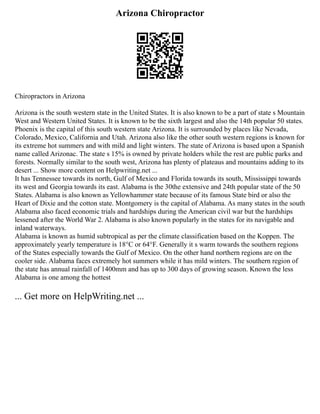 Arizona Chiropractor
Chiropractors in Arizona
Arizona is the south western state in the United States. It is also known to be a part of state s Mountain
West and Western United States. It is known to be the sixth largest and also the 14th popular 50 states.
Phoenix is the capital of this south western state Arizona. It is surrounded by places like Nevada,
Colorado, Mexico, California and Utah. Arizona also like the other south western regions is known for
its extreme hot summers and with mild and light winters. The state of Arizona is based upon a Spanish
name called Arizonac. The state s 15% is owned by private holders while the rest are public parks and
forests. Normally similar to the south west, Arizona has plenty of plateaus and mountains adding to its
desert ... Show more content on Helpwriting.net ...
It has Tennessee towards its north, Gulf of Mexico and Florida towards its south, Mississippi towards
its west and Georgia towards its east. Alabama is the 30the extensive and 24th popular state of the 50
States. Alabama is also known as Yellowhammer state because of its famous State bird or also the
Heart of Dixie and the cotton state. Montgomery is the capital of Alabama. As many states in the south
Alabama also faced economic trials and hardships during the American civil war but the hardships
lessened after the World War 2. Alabama is also known popularly in the states for its navigable and
inland waterways.
Alabama is known as humid subtropical as per the climate classification based on the Koppen. The
approximately yearly temperature is 18°C or 64°F. Generally it s warm towards the southern regions
of the States especially towards the Gulf of Mexico. On the other hand northern regions are on the
cooler side. Alabama faces extremely hot summers while it has mild winters. The southern region of
the state has annual rainfall of 1400mm and has up to 300 days of growing season. Known the less
Alabama is one among the hottest
... Get more on HelpWriting.net ...
 