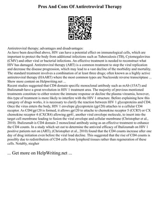 Pros And Cons Of Antiretroviral Therapy
Antiretroviral therapy; advantages and disadvantages:
As have been described above, HIV can have a potential effect on immunological cells, which are
important to protect the body from additional infections such as Tuberculosis (TB), Cytomegalovirus
(CMV) and other viral or bacterial infections. An effective treatment is needed to reconstruct what
HIV has damaged. Antiretroviral therapy (ART) is a common treatment to stop the viral replication
and decrease the disease progression, which may lead to a vast decline of the morbidity and mortality.
The standard treatment involves a combination of at least three drugs; often known as a highly active
antiretroviral therapy (HAART) where the most common types are Nucleoside reverse transcriptase ...
Show more content on Helpwriting.net ...
Recent studies suggested that CD4 domain specific monoclonal antibody such as mAb (15A7) and
Ibalizumab have a great revolution in HIV 1 treatment area. The majority of previous mentioned
treatments constitute to either restore the immune response or decline the plasma vireamia, however,
this type of treatment is more likely to interfere with the HIV 1 structure. Before explaining how this
category of drugs works, it is necessary to clarify the reaction between HIV 1 glycoproteins and CD4.
Once the virus enters the body, HIV 1 envelope glycoprotein (gp120) attaches to a cellular CD4
receptor. As CD4/gp120 is formed, it allows gp120 to attache to chemokine receptor 5 (CCR5) or CX
chemokine receptor 4 (CXCR4) allowing gp41, another viral envelope molecule, to insert into the
target cell membrane leading to fusion the viral envelope and cellular membrane (Christopher et al.,
2010). Ibalizumab is CD4 domain 2 monoclonal antibody using as an effective treatment to enhance
the CD4 counts. In a study which set out to determine the antiviral efficacy of Ibalizumab on HIV 1
positive patients not on (ART), (Christopher et al., 2010) found that the CD4 counts increase after one
day of drug initiation even before the viral load decline. This suggested that the rise of CD4 counts is
possibly due to redistribution of CD4 cells from lymphoid tissues rather than regeneration of these
cells. Notably, niegher
... Get more on HelpWriting.net ...
 