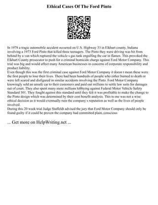 Ethical Cases Of The Ford Pinto
In 1978 a tragic automobile accident occurred on U.S. Highway 33 in Elkhart county, Indiana
involving a 1973 Ford Pinto that killed three teenagers. The Pinto they were driving was hit from
behind by a van which ruptured the vehicle s gas tank engulfing the car in flames. This provoked the
Elkhart County prosecutor to push for a criminal homicide charge against Ford Motor Company. This
trial was big and would affect many American businesses in concerns of corporate responsibility and
product liability.
Even though this was the first criminal case against Ford Motor Company it doesn t mean these were
the first people to lose their lives. There had been hundreds of people who either burned to death or
were left scared and disfigured in similar accidents involving the Pinto. Ford Motor Company
knowingly sold an unsafe car to their customers and paid out millions to settle law suits for damages
out of court. They also spent many more millions lobbying against Federal Motor Vehicle Safety
Standard 301. They fought against this standard until they felt it was profitable to make the change to
the Pinto design which was determined by their cost benefit analysis. This to me was not a wise
ethical decision as it would eventually ruin the company s reputation as well as the lives of people
involved.
During this 20 week trial Judge Staffeldt advised the jury that Ford Motor Company should only be
found guilty if it could be proven the company had committed plain, conscious
... Get more on HelpWriting.net ...
 