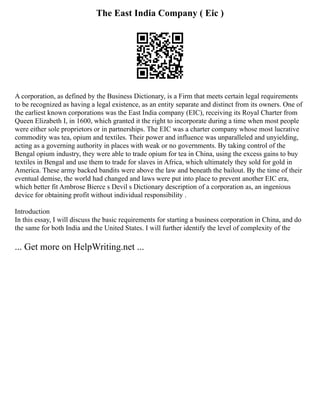 The East India Company ( Eic )
A corporation, as defined by the Business Dictionary, is a Firm that meets certain legal requirements
to be recognized as having a legal existence, as an entity separate and distinct from its owners. One of
the earliest known corporations was the East India company (EIC), receiving its Royal Charter from
Queen Elizabeth I, in 1600, which granted it the right to incorporate during a time when most people
were either sole proprietors or in partnerships. The EIC was a charter company whose most lucrative
commodity was tea, opium and textiles. Their power and influence was unparalleled and unyielding,
acting as a governing authority in places with weak or no governments. By taking control of the
Bengal opium industry, they were able to trade opium for tea in China, using the excess gains to buy
textiles in Bengal and use them to trade for slaves in Africa, which ultimately they sold for gold in
America. These army backed bandits were above the law and beneath the bailout. By the time of their
eventual demise, the world had changed and laws were put into place to prevent another EIC era,
which better fit Ambrose Bierce s Devil s Dictionary description of a corporation as, an ingenious
device for obtaining profit without individual responsibility .
Introduction
In this essay, I will discuss the basic requirements for starting a business corporation in China, and do
the same for both India and the United States. I will further identify the level of complexity of the
... Get more on HelpWriting.net ...
 