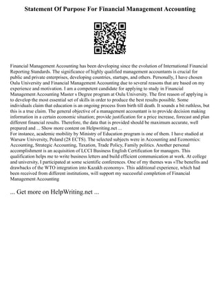 Statement Of Purpose For Financial Management Accounting
Financial Management Accounting has been developing since the evolution of International Financial
Reporting Standards. The significance of highly qualified management accountants is crucial for
public and private enterprises, developing countries, startups, and others. Personally, I have chosen
Oulu University and Financial Management Accounting due to several reasons that are based on my
experience and motivation. I am a competent candidate for applying to study in Financial
Management Accounting Master s Degree program at Oulu University. The first reason of applying is
to develop the most essential set of skills in order to produce the best results possible. Some
individuals claim that education is an ongoing process from birth till death. It sounds a bit ruthless, but
this is a true claim. The general objective of a management accountant is to provide decision making
information in a certain economic situation; provide justification for a price increase, forecast and plan
different financial results. Therefore, the data that is provided should be maximum accurate, well
prepared and ... Show more content on Helpwriting.net ...
For instance, academic mobility by Ministry of Education program is one of them. I have studied at
Warsaw University, Poland (28 ECTS). The selected subjects were in Accounting and Economics:
Accounting, Strategic Accounting, Taxation, Trade Policy, Family politics. Another personal
accomplishment is an acquisition of LCCI Business English Certification for managers. This
qualification helps me to write business letters and build efficient communication at work. At college
and university, I participated at some scientific conferences. One of my themes was «The benefits and
drawbacks of the WTO integration into Kazakh economy». This additional experience, which had
been received from different institutions, will support my successful completion of Financial
Management Accounting
... Get more on HelpWriting.net ...
 