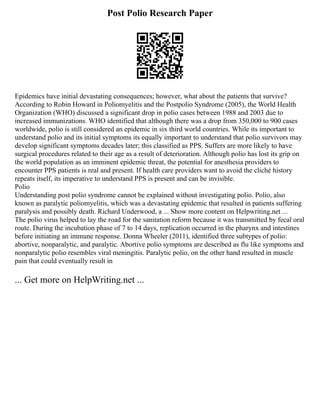 Post Polio Research Paper
Epidemics have initial devastating consequences; however, what about the patients that survive?
According to Robin Howard in Poliomyelitis and the Postpolio Syndrome (2005), the World Health
Organization (WHO) discussed a significant drop in polio cases between 1988 and 2003 due to
increased immunizations. WHO identified that although there was a drop from 350,000 to 900 cases
worldwide, polio is still considered an epidemic in six third world countries. While its important to
understand polio and its initial symptoms its equally important to understand that polio survivors may
develop significant symptoms decades later; this classified as PPS. Suffers are more likely to have
surgical procedures related to their age as a result of deterioration. Although polio has lost its grip on
the world population as an imminent epidemic threat, the potential for anesthesia providers to
encounter PPS patients is real and present. If health care providers want to avoid the cliché history
repeats itself, its imperative to understand PPS is present and can be invisible.
Polio
Understanding post polio syndrome cannot be explained without investigating polio. Polio, also
known as paralytic poliomyelitis, which was a devastating epidemic that resulted in patients suffering
paralysis and possibly death. Richard Underwood, a ... Show more content on Helpwriting.net ...
The polio virus helped to lay the road for the sanitation reform because it was transmitted by fecal oral
route. During the incubation phase of 7 to 14 days, replication occurred in the pharynx and intestines
before initiating an immune response. Donna Wheeler (2011), identified three subtypes of polio:
abortive, nonparalytic, and paralytic. Abortive polio symptoms are described as flu like symptoms and
nonparalytic polio resembles viral meningitis. Paralytic polio, on the other hand resulted in muscle
pain that could eventually result in
... Get more on HelpWriting.net ...
 