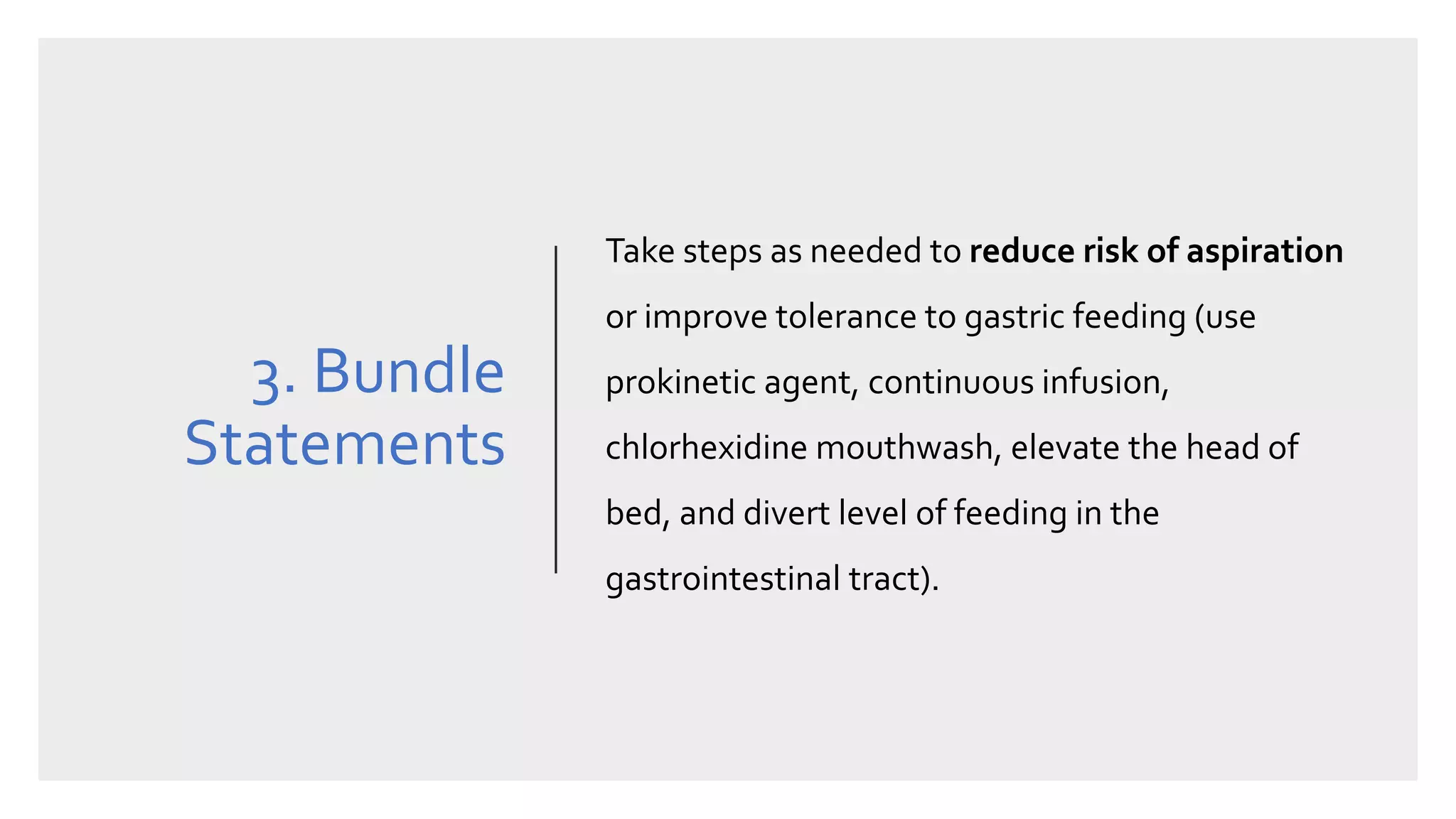 3. Bundle
Statements
Take steps as needed to reduce risk of aspiration
or improve tolerance to gastric feeding (use
prokinetic agent, continuous infusion,
chlorhexidine mouthwash, elevate the head of
bed, and divert level of feeding in the
gastrointestinal tract).
 