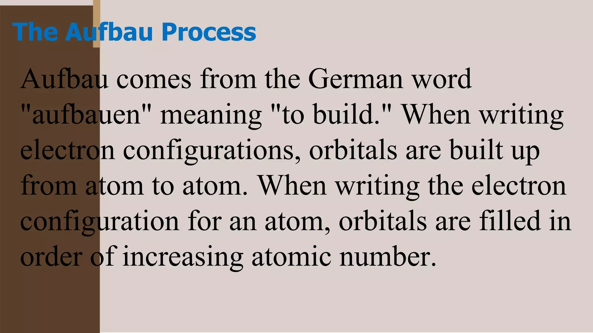 The Aufbau Process
Aufbau comes from the German word
"aufbauen" meaning "to build." When writing
electron configurations, orbitals are built up
from atom to atom. When writing the electron
configuration for an atom, orbitals are filled in
order of increasing atomic number.
 