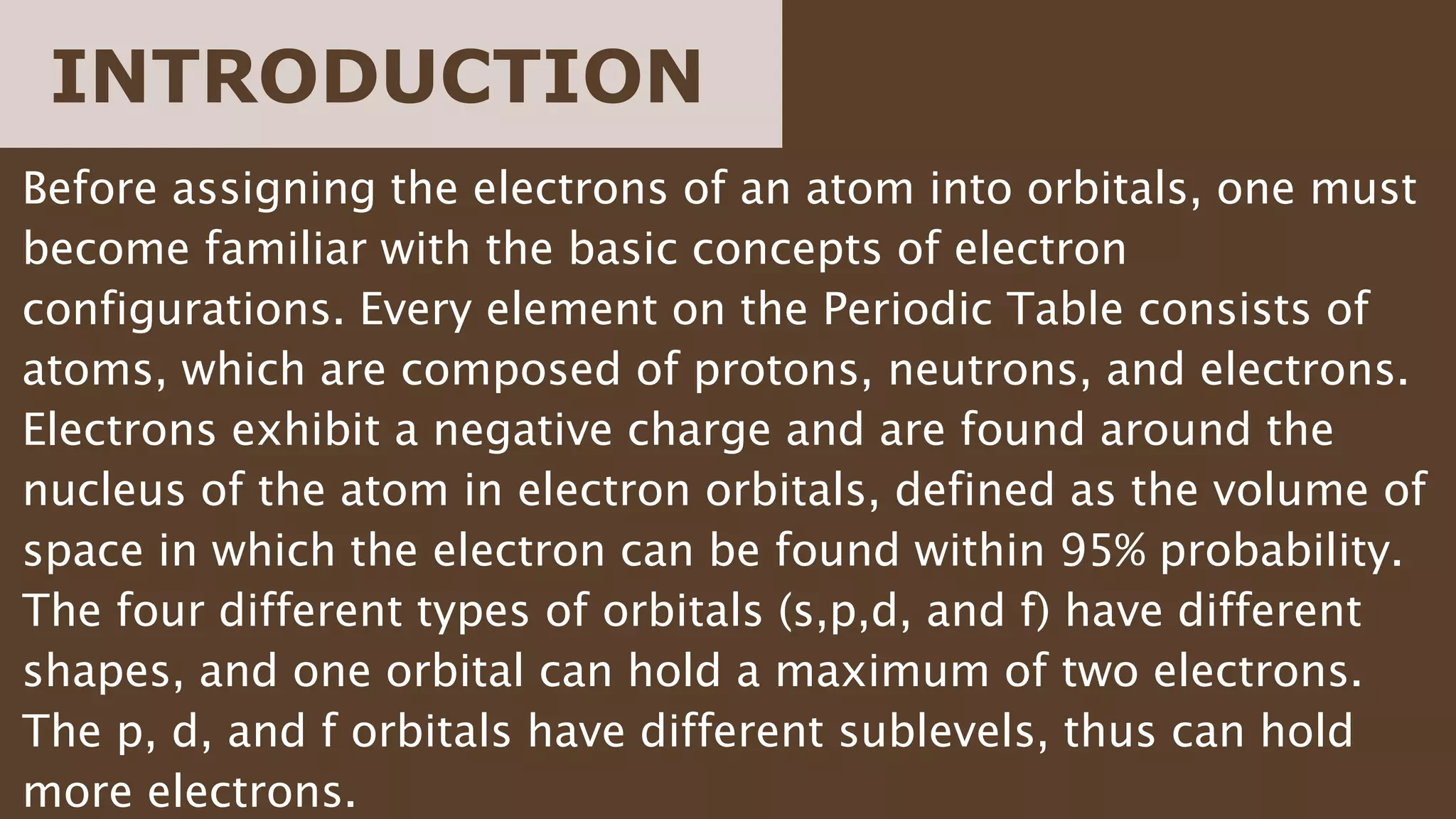 Before assigning the electrons of an atom into orbitals, one must
become familiar with the basic concepts of electron
configurations. Every element on the Periodic Table consists of
atoms, which are composed of protons, neutrons, and electrons.
Electrons exhibit a negative charge and are found around the
nucleus of the atom in electron orbitals, defined as the volume of
space in which the electron can be found within 95% probability.
The four different types of orbitals (s,p,d, and f) have different
shapes, and one orbital can hold a maximum of two electrons.
The p, d, and f orbitals have different sublevels, thus can hold
more electrons.
INTRODUCTION
 