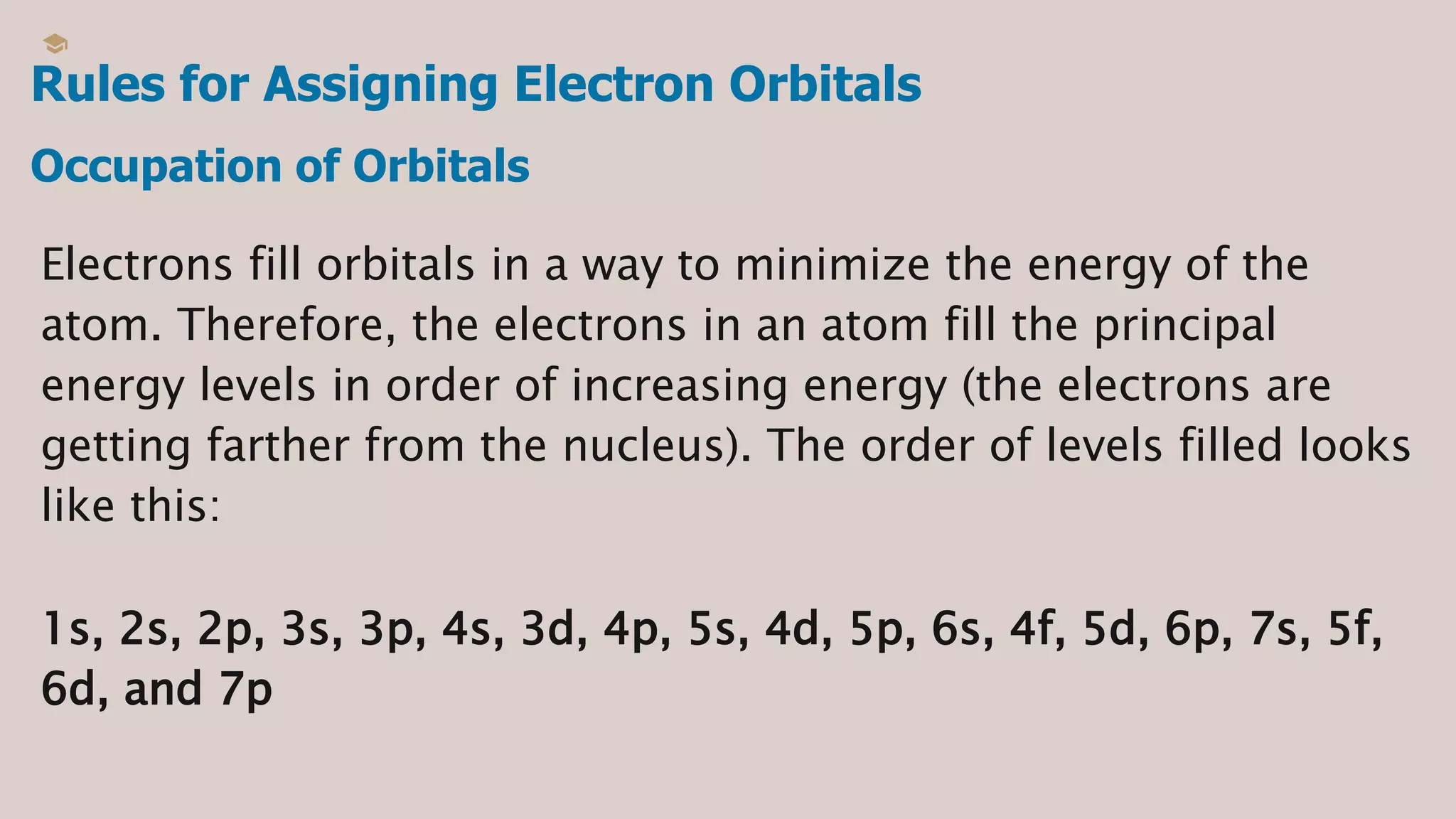 Rules for Assigning Electron Orbitals
Electrons fill orbitals in a way to minimize the energy of the
atom. Therefore, the electrons in an atom fill the principal
energy levels in order of increasing energy (the electrons are
getting farther from the nucleus). The order of levels filled looks
like this:
1s, 2s, 2p, 3s, 3p, 4s, 3d, 4p, 5s, 4d, 5p, 6s, 4f, 5d, 6p, 7s, 5f,
6d, and 7p
Occupation of Orbitals
 