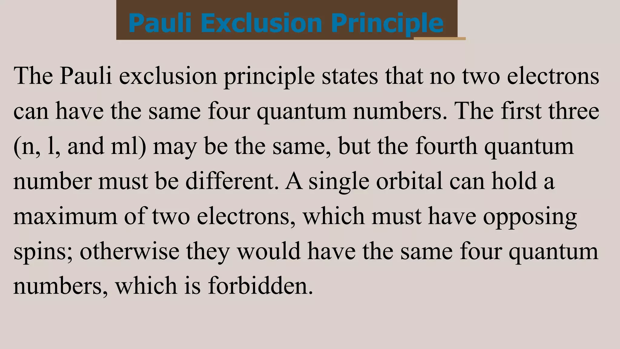 Pauli Exclusion Principle
The Pauli exclusion principle states that no two electrons
can have the same four quantum numbers. The first three
(n, l, and ml) may be the same, but the fourth quantum
number must be different. A single orbital can hold a
maximum of two electrons, which must have opposing
spins; otherwise they would have the same four quantum
numbers, which is forbidden.
 