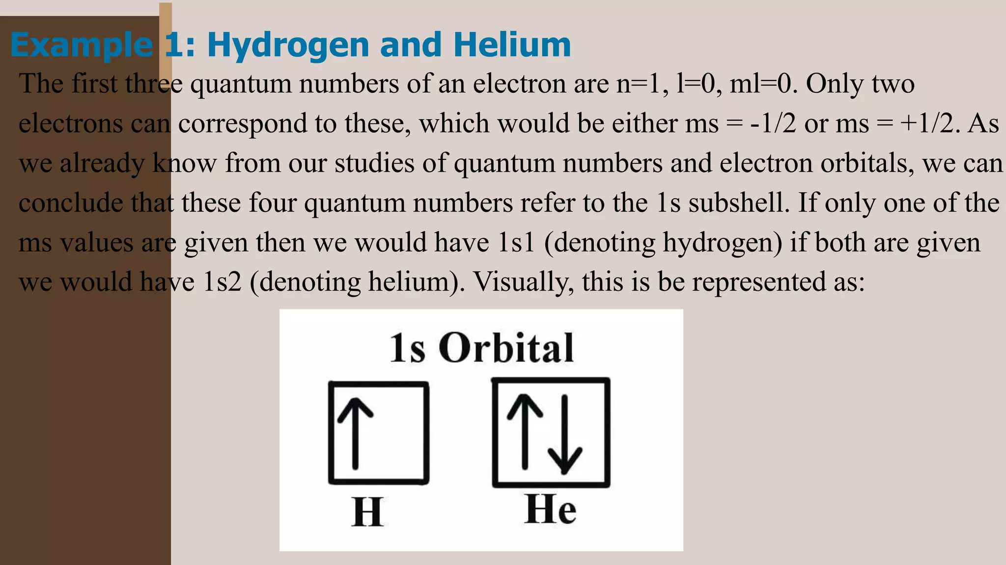 Example 1: Hydrogen and Helium
The first three quantum numbers of an electron are n=1, l=0, ml=0. Only two
electrons can correspond to these, which would be either ms = -1/2 or ms = +1/2. As
we already know from our studies of quantum numbers and electron orbitals, we can
conclude that these four quantum numbers refer to the 1s subshell. If only one of the
ms values are given then we would have 1s1 (denoting hydrogen) if both are given
we would have 1s2 (denoting helium). Visually, this is be represented as:
 