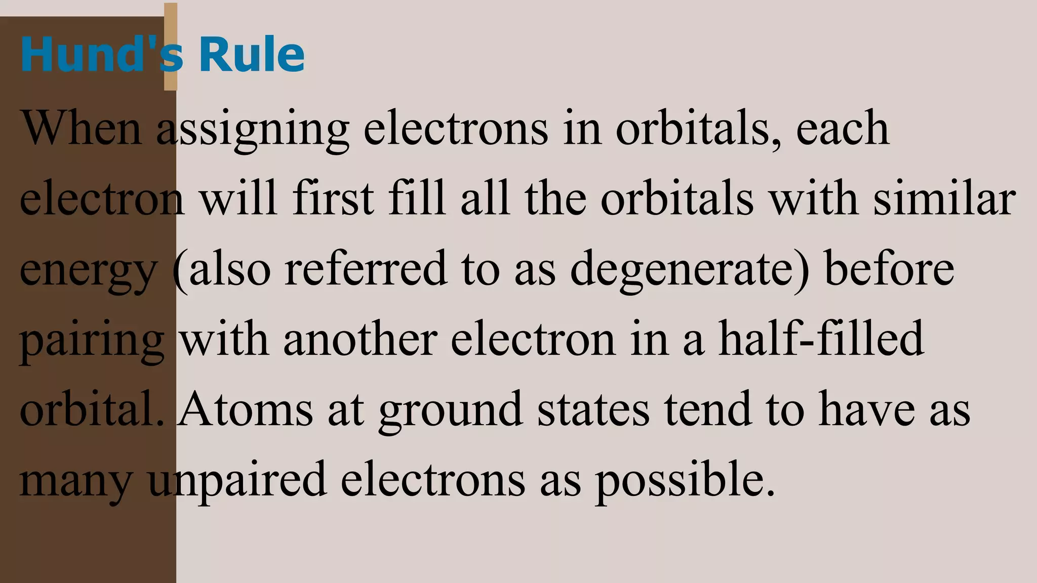 Hund's Rule
When assigning electrons in orbitals, each
electron will first fill all the orbitals with similar
energy (also referred to as degenerate) before
pairing with another electron in a half-filled
orbital. Atoms at ground states tend to have as
many unpaired electrons as possible.
 
