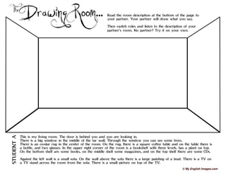 Drawing Room...
The Read the room description at the bottom of the page to
your partner. Your partner will draw what you say.
Then switch roles and listen to the description of your
partner’s room. No partner? Try it on your own.
This is my living room. The door is behind you and you are looking in.
There is a big window in the middle of the far wall. Through the window you can see some trees.
There is an ovular rug in the center of the room. On the rug, there is a square coffee table and on the table there is
a bottle, and two glasses. In the upper right corner of the room is a bookshelf with three levels. has a plant on top.
On the bottom shelf are some books, on the middle shelf some magazines, and on the top shelf there are some CDs.
Against the left wall is a small sofa. On the wall above the sofa there is a large painting of a boat. There is a TV on
a TV stand across the room from the sofa. There is a small picture on top of the TV.
STUDENT
A
© My English Images.com
 