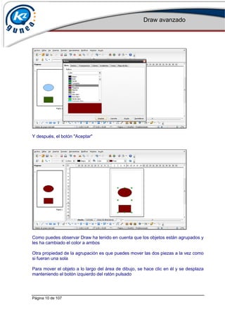 Draw avanzado
Página 10 de 107
Y después, el botón "Aceptar"
Como puedes observar Draw ha tenido en cuenta que los objetos están agrupados y
les ha cambiado el color a ambos
Otra propiedad de la agrupación es que puedes mover las dos piezas a la vez como
si fueran una sola
Para mover el objeto a lo largo del área de dibujo, se hace clic en él y se desplaza
manteniendo el botón izquierdo del ratón pulsado
 