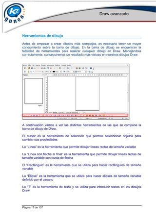 Draw avanzado
Página 17 de 107
Herramientas de dibujo
Antes de empezar a crear dibujos más complejos, es necesario tener un mayor
conocimiento sobre la barra de dibujo. En la barra de dibujo se encuentran la
totalidad de herramientas para realizar cualquier dibujo en Draw. Manejándola
correctamente, conseguiremos un resultado más vistoso en nuestros dibujos Draw.
A continuación vamos a ver las distintas herramientas de las que se compone la
barra de dibujo de Draw.
El cursor es la herramienta de selección que permite seleccionar objetos para
cambiar sus propiedades
La “Línea” es la herramienta que permite dibujar líneas rectas de tamaño variable
La “Línea con flecha al final” es la herramienta que permite dibujar líneas rectas de
tamaño variable con punta de flecha
El “Rectángulo” es la herramienta que se utiliza para hacer rectángulos de tamaño
variable
La “Elipse” es la herramienta que se utiliza para hacer elipses de tamaño variable
definido por el usuario
La "T" es la herramienta de texto y se utiliza para introducir textos en los dibujos
Draw
 