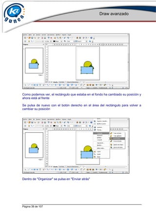 Draw avanzado
Página 38 de 107
Como podemos ver, el rectángulo que estaba en el fondo ha cambiado su posición y
ahora está al frente
Se pulsa de nuevo con el botón derecho en el área del rectángulo para volver a
cambiar su posición
Dentro de "Organizar" se pulsa en "Enviar atrás"
 