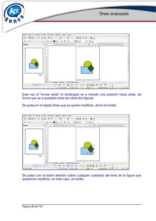 Draw avanzado
Página 39 de 107
Esta vez al "enviar atrás" el rectángulo se a movido una posición hacia atrás, de
forma que se a quedado entre las otras dos figuras
Se pulsa en el objeto Draw que se quiere modificar, ahora el rombo
Se pulsa con el botón derecho sobre cualquier cuadrado del área de la figura que
queremos modificar, en este caso, el rombo
 