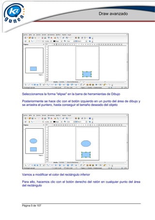 Draw avanzado
Página 5 de 107
Seleccionamos la forma "elipse" en la barra de herramientas de Dibujo
Posteriormente se hace clic con el botón izquierdo en un punto del área de dibujo y
se arrastra el puntero, hasta conseguir el tamaño deseado del objeto
Vamos a modificar el color del rectángulo inferior
Para ello, hacemos clic con el botón derecho del ratón en cualquier punto del área
del rectángulo
 