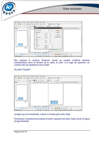 Draw avanzado
Página 53 de 107
Nos aparece la ventana “Duplicar” donde se pueden modificar distintas
características como el tamaño de la copia, el color, o el lugar de aparición, en
nuestro caso los dejaremos como están
Se pulsa "Aceptar"
La figura ya se ha duplicado, vamos a moverla para verlo mejor
Pinchamos y mantenemos pulsado el botón izquierdo del ratón hasta mover la figura
al lugar deseado
 
