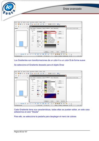 Draw avanzado
Página 60 de 107
Los Gradientes son transformaciones de un color A a un color B de forma suave
Se selecciona el Gradiente deseado para el objeto Draw
Cada Gradiente tiene sus características, todas ellas se pueden editar, en este caso
editaremos el color "Desde"
Para ello, se selecciona la pestaña para desplegar el menú de colores
 