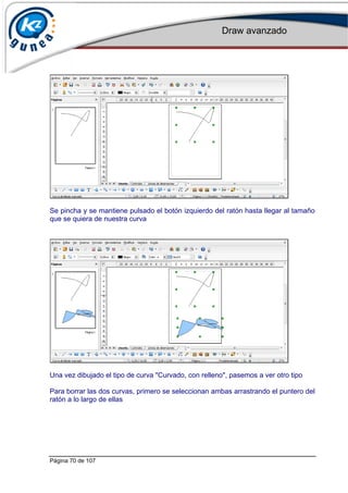 Draw avanzado
Página 70 de 107
Se pincha y se mantiene pulsado el botón izquierdo del ratón hasta llegar al tamaño
que se quiera de nuestra curva
Una vez dibujado el tipo de curva "Curvado, con relleno", pasemos a ver otro tipo
Para borrar las dos curvas, primero se seleccionan ambas arrastrando el puntero del
ratón a lo largo de ellas
 
