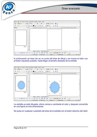 Draw avanzado
Página 98 de 107
A continuación se hace clic en un punto del área de dibujo y se mueve el ratón con
el botón izquierdo pulsado, hasta llegar al tamaño deseado de la estrella
La estrella ya está dibujada, ahora vamos a cambiarle el color y después convertirla
en una figura en tres dimensiones
Se pulsa en cualquier cuadrado del área de la estrella con el botón derecho del ratón
 