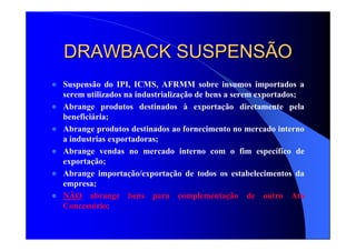 DRAWBACK SUSPENSÃODRAWBACK SUSPENSÃO
Suspensão do IPI, ICMS, AFRMM sobre insumos importados a
serem utilizados na industrialização de bens a serem exportados;
Abrange produtos destinados à exportação diretamente pela
beneficiária;
Abrange produtos destinados ao fornecimento no mercado interno
a industrias exportadoras;
Abrange vendas no mercado interno com o fim específico de
exportação;
Abrange importação/exportação de todos os estabelecimentos da
empresa;
NÃO abrange bens para complementação de outro Ato
Concessório;
 