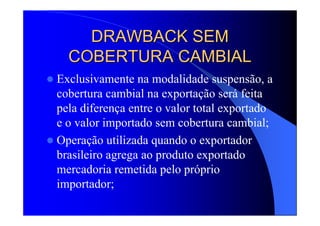 DRAWBACK SEMDRAWBACK SEM
COBERTURA CAMBIALCOBERTURA CAMBIAL
Exclusivamente na modalidade suspensão, a
cobertura cambial na exportação será feita
pela diferença entre o valor total exportado
e o valor importado sem cobertura cambial;
Operação utilizada quando o exportador
brasileiro agrega ao produto exportado
mercadoria remetida pelo próprio
importador;
 