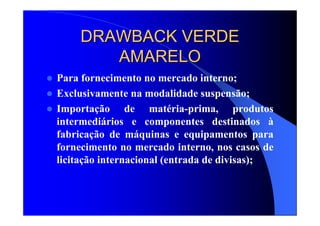 DRAWBACK VERDEDRAWBACK VERDE
AMARELOAMARELO
Para fornecimento no mercado interno;
Exclusivamente na modalidade suspensão;
Importação de matéria-prima, produtos
intermediários e componentes destinados à
fabricação de máquinas e equipamentos para
fornecimento no mercado interno, nos casos de
licitação internacional (entrada de divisas);
 