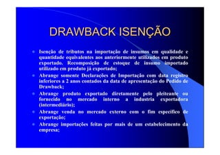 DRAWBACK ISENDRAWBACK ISENÇÇÃOÃO
Isenção de tributos na importação de insumos em qualidade e
quantidade equivalentes aos anteriormente utilizados em produto
exportado. Recomposição de estoque de insumo importado
utilizado em produto já exportado;
Abrange somente Declarações de Importação com data registro
inferiores a 2 anos contados da data de apresentação do Pedido de
Drawback;
Abrange produto exportado diretamente pelo pleiteante ou
fornecido no mercado interno a industria exportadora
(intermediário);
Abrange venda no mercado externo com o fim específico de
exportação;
Abrange importações feitas por mais de um estabelecimento da
empresa;
 