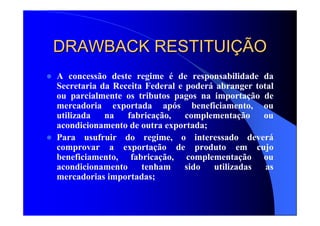 DRAWBACK RESTITUIDRAWBACK RESTITUIÇÇÃOÃO
A concessão deste regime é de responsabilidade da
Secretaria da Receita Federal e poderá abranger total
ou parcialmente os tributos pagos na importação de
mercadoria exportada após beneficiamento, ou
utilizada na fabricação, complementação ou
acondicionamento de outra exportada;
Para usufruir do regime, o interessado deverá
comprovar a exportação de produto em cujo
beneficiamento, fabricação, complementação ou
acondicionamento tenham sido utilizadas as
mercadorias importadas;
 