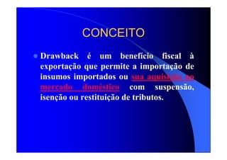 CONCEITOCONCEITO
Drawback é um benefício fiscal à
exportação que permite a importação de
insumos importados ou sua aquisição no
mercado doméstico com suspensão,
isenção ou restituição de tributos.
 
