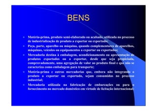 BENSBENS
Matéria-prima, produto semi-elaborado ou acabado, utilizada no processo
de industrialização de produto a exportar ou exportado;
Peça, parte, aparelho ou máquina, quando complementares de aparelhos,
máquinas, veículos ou equipamentos a exportar ou exportados;
Mercadoria destina à embalagem, acondicionamento ou apresentação de
produtos exportados ou a exportar, desde que seja propiciada,
comprovadamente, uma agregação de valor ao produto final e que não se
caracteriza como embalagem para transporte;
Matéria-prima e outras mercadorias que, embora não integrando o
produto a exportar ou exportado, sejam consumidas no processo
industrial;
Mercadoria utilizada na fabricação de embarcações ou para o
fornecimento no mercado doméstico em virtude de licitação internacional;
 