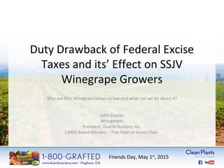 Duty Drawback of Federal Excise 
Taxes and its’ Effect on SSJV 
Winegrape Growers 
Why are SSJV Winegrape prices so low and what can we do about it? 
John Duarte 
Winegrower 
President, Duarte Nursery, Inc. 
CAWG Board Member – Past Federal Issues Chair. 
Friends Day, May 1st, 2015 
 