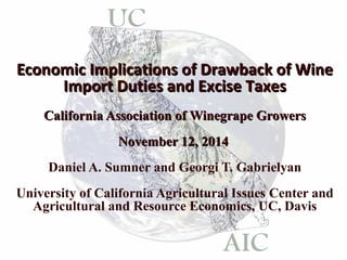Economic IImmpplliiccaattiioonnss ooff DDrraawwbbaacckk ooff WWiinnee 
IImmppoorrtt DDuuttiieess aanndd EExxcciissee TTaaxxeess 
CCaalliiffoorrnniiaa AAssssoocciiaattiioonn ooff WWiinneeggrraappee GGrroowweerrss 
NNoovveemmbbeerr 1122,, 22001144 
Daniel A. Sumner and Georgi T. Gabrielyan 
University of California Agricultural Issues Center and 
Agricultural and Resource Economics, UC, Davis 
 