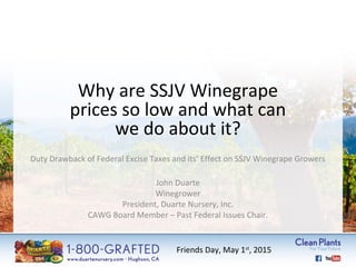 Why are SSJV Winegrape 
prices so low and what can 
we do about it? 
Duty Drawback of Federal Excise Taxes and its’ Effect on SSJV Winegrape Growers 
John Duarte 
Winegrower 
President, Duarte Nursery, Inc. 
CAWG Board Member – Past Federal Issues Chair. 
Friends Day, May 1st, 2015 
 