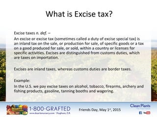 What is Excise tax? 
Excise taxes n. def. – 
An excise or excise tax (sometimes called a duty of excise special tax) is 
an inland tax on the sale, or production for sale, of specific goods or a tax 
on a good produced for sale, or sold, within a country or licenses for 
specific activities. Excises are distinguished from customs duties, which 
are taxes on importation. 
Excises are inland taxes, whereas customs duties are border taxes. 
Example: 
In the U.S. we pay excise taxes on alcohol, tobacco, firearms, archery and 
fishing products, gasoline, tanning booths and wagering. 
Friends Day, May 1st, 2015 
 