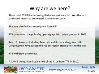 Why are we here? 
There is a 2003 IRS letter ruling that allows wine excise taxes that are 
paid upon import to be treated as a common duty. 
This was clarified in a subsequent Farm Bill. 
TTB questioned the policy by opening a public review process in 2009. 
Ten U.S. Senators including Feinstein and Boxer and eighteen US 
Congressmen have backed the IRS position in stern letters to the TTB. 
TTB withdrew the review. 
A CAWG delegation first learned of the issue from TTB in 2010. 
Friends Day, May 1st, 2015 
 