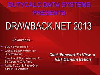 DRAWBACK.NET 2013DRAWBACK.NET 2013
Advantages…Advantages…
 SQL Server BasedSQL Server Based
 Crystal Report Writer ForCrystal Report Writer For
CustomizationCustomization
 Enables Multiple Windows ToEnables Multiple Windows To
Be Open At One TimeBe Open At One Time
 Ability To Cut & Paste OneAbility To Cut & Paste One
Screen To AnotherScreen To Another
DUTYCALC DATA SYSTEMSDUTYCALC DATA SYSTEMS
PRESENTSPRESENTS
Click Forward To View aClick Forward To View a
.NET Demonstration.NET Demonstration
 