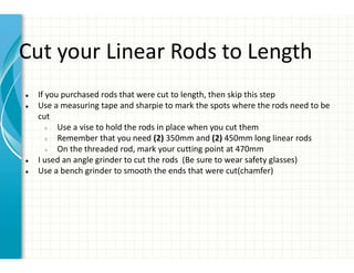 Cut your Linear Rods to Length
● If you purchased rods that were cut to length, then skip this step
● Use a measuring tape and sharpie to mark the spots where the rods need to be
cut
○ Use a vise to hold the rods in place when you cut them
○ Remember that you need (2) 350mm and (2) 450mm long linear rods
○ On the threaded rod, mark your cutting point at 470mm
● I used an angle grinder to cut the rods (Be sure to wear safety glasses)
● Use a bench grinder to smooth the ends that were cut(chamfer)
 