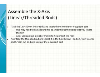 Assemble the X-Axis
(Linear/Threaded Rods)
● Take the (2) 450mm linear rods and insert them into either x-support part
○ Use may need to use a round file to smooth out the holes that you insert
them in
○ Also, you can use a rubber mallet to help insert the rods
● Now take the threaded rod and insert it in the hole below. Feed a 5/16in washer
and 5/16in nut on both sides of the x-support part
 