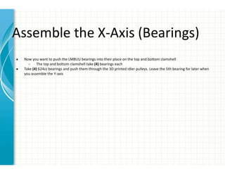 Assemble the X-Axis (Bearings)
● Now you want to push the LM8UU bearings into their place on the top and bottom clamshell
○ The top and bottom clamshell take (4) bearings each
● Take (4) 624zz bearings and push them through the 3D printed idler pulleys. Leave the 5th bearing for later when
you assemble the Y-axis
 