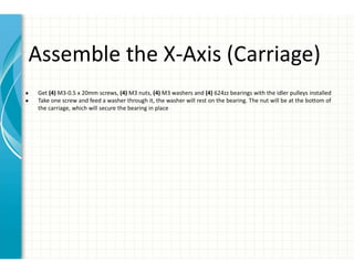 Assemble the X-Axis (Carriage)
● Get (4) M3-0.5 x 20mm screws, (4) M3 nuts, (4) M3 washers and (4) 624zz bearings with the idler pulleys installed
● Take one screw and feed a washer through it, the washer will rest on the bearing. The nut will be at the bottom of
the carriage, which will secure the bearing in place
 