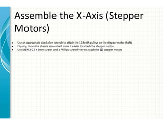 Assemble the X-Axis (Stepper
Motors)
● Use an appropriate sized allen wrench to attach the 16 teeth pulleys on the stepper motor shafts
● Flipping the entire chassis around will make it easier to attach the stepper motors
● Use (8) M3-0.5 x 6mm screws and a Phillips screwdriver to attach the (2) stepper motors
 