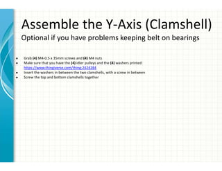 Assemble the Y-Axis (Clamshell)
Optional if you have problems keeping belt on bearings
● Grab (4) M4-0.5 x 35mm screws and (4) M4 nuts
● Make sure that you have the (4) idler pulleys and the (4) washers printed:
https://www.thingiverse.com/thing:2424284
● Insert the washers in between the two clamshells, with a screw in between
● Screw the top and bottom clamshells together
 
