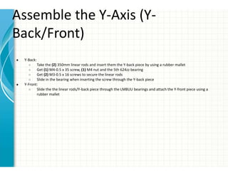 Assemble the Y-Axis (Y-
Back/Front)
● Y-Back:
○ Take the (2) 350mm linear rods and insert them the Y-back piece by using a rubber mallet
○ Get (1) M4-0.5 x 35 screw, (1) M4 nut and the 5th 624zz bearing
○ Get (2) M3-0.5 x 16 screws to secure the linear rods
○ Slide in the bearing when inserting the screw through the Y-back piece
● Y-Front:
○ Slide the the linear rods/Y-back piece through the LM8UU bearings and attach the Y-front piece using a
rubber mallet
 