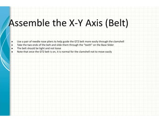 Assemble the X-Y Axis (Belt)
● Use a pair of needle nose pliers to help guide the GT2 belt more easily through the clamshell
● Take the two ends of the belt and slide them through the “teeth” on the Base Slider
● The belt should be tight and not loose
● Note that once the GT2 belt is on, it is normal for the clamshell not to move easily
 