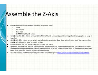 Assemble the Z-Axis
● Get (2) 3mm linear rods and the following 3D printed parts:
○ Slider
○ Pen Holder
○ Base Slide
○ 3MM Metric Thumb Screw
● Get (1) Hex M3-0.5 x 20mm screw and the Metric Thumb Screw and push them together. Use superglue to keep it
together.
● Get (3) M3-0.5 x 16mm screws which you will use the secure the Base Slide to the Y-Front part. You may need to
use (3) M3-0.5 nuts in order to hold it in place
● Push the Slider and Pen Holder together to make one piece
● Now take that new part and the (2) 3mm linear rods and slide the rods through the holes. Place a small spring in
between the two parts so there is a little bit of pressure to lift the Slider. You may need to cut the spring a bit until
there is an adequate amount of pressure on the slider.
● You may also 3D print the improved pen holder which I designed: https://www.thingiverse.com/thing:2782375
 