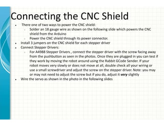 Connecting the CNC Shield
● There one of two ways to power the CNC shield:
○ Solder an 18 gauge wire as shown on the following slide which powers the CNC
shield from the Arduino
○ Power the CNC shield through its power connector.
● Install 3 jumpers on the CNC shield for each stepper driver
● Connect Stepper Drivers:
○ For A4988 Stepper Drivers , connect the stepper driver with the screw facing away
from the pushbutton as seen in the photos. Once they are plugged in you can test if
they work by moving the robot around using the Rabbit GCode Sender. If your
robot moves very slowly or does not move at all, double check all your wiring or
use a small screwdriver and adjust the screw on the stepper driver. Note: you may
or may not need to adjust the screw but if you do, adjust it very slightly
● Wire the servo as shown in the photo in the following slides
○ V pin on the shield
○ Connect the on the stepper motors should be positioned closest to the x/y letter on the CNC shield
○ The left stepper motor is connected to the Y pins on the shield and the right stepper motor connects to the X pins
 
