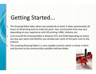 Getting Started...
● The Drawing Robot takes about two weekends to build. It takes aproximately 20
hours of 3D printing time to make the parts. Your construction time may vary
depending on your experience with 3D printing, GRBL, Arduino, etc.
● Cost to build the Drawing Robot is between $75 and $100 depending on where
you buy your parts and whether you already own some of the parts such as the
Arduino.
● The resulting Drawing Robot is a very capable machine which is similar in form
and function to the commercially available AxiDraw Robot.
 